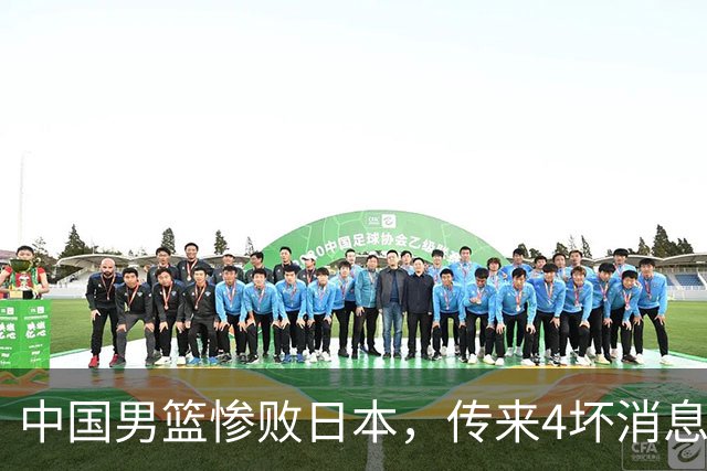 中国男篮惨败日本，传来4坏消息1好消息，防守崩盘 郭士强或下课